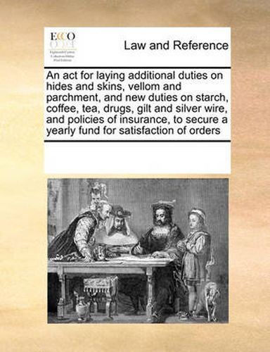 Cover image for An ACT for Laying Additional Duties on Hides and Skins, Vellom and Parchment, and New Duties on Starch, Coffee, Tea, Drugs, Gilt and Silver Wire, and Policies of Insurance, to Secure a Yearly Fund for Satisfaction of Orders