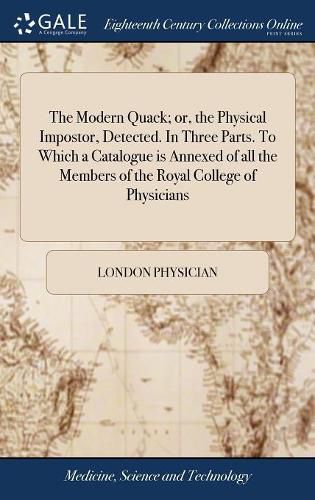 Cover image for The Modern Quack; or, the Physical Impostor, Detected. In Three Parts. To Which a Catalogue is Annexed of all the Members of the Royal College of Physicians