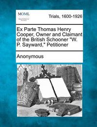 Cover image for Ex Parte Thomas Henry Cooper, Owner and Claimant of the British Schooner W. P. Sayward, Petitioner