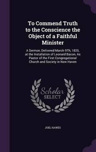 To Commend Truth to the Conscience the Object of a Faithful Minister: A Sermon, Delivered March 9th, 1825, at the Installation of Leonard Bacon, as Pastor of the First Congregational Church and Society in New Haven