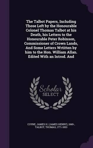 Cover image for The Talbot Papers, Including Those Left by the Honourable Colonel Thomas Talbot at his Death, his Letters to the Honourable Peter Robinson, Commissioner of Crown Lands, And Some Letters Wrtitten by him to the Hon. William Allan. Edited With an Introd. And
