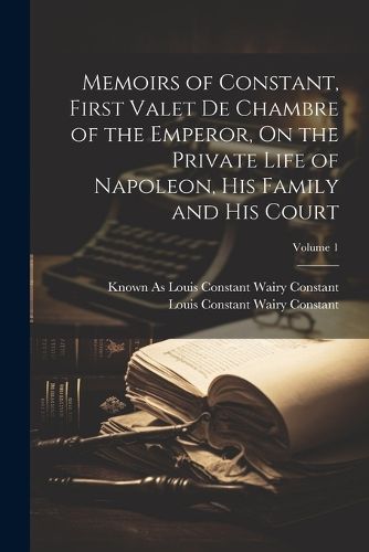 Memoirs of Constant, First Valet De Chambre of the Emperor, On the Private Life of Napoleon, His Family and His Court; Volume 1