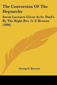 Cover image for The Conversion of the Heptarchy: Seven Lectures Given at St. Paul's by the Right REV. G. F. Browne (1896)