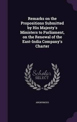 Cover image for Remarks on the Propositions Submitted by His Majesty's Ministers to Parliament, on the Renewal of the East-India Company's Charter