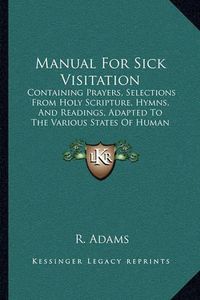 Cover image for Manual for Sick Visitation: Containing Prayers, Selections from Holy Scripture, Hymns, and Readings, Adapted to the Various States of Human Infirmity (1885)