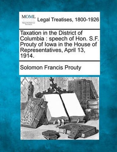 Cover image for Taxation in the District of Columbia: Speech of Hon. S.F. Prouty of Iowa in the House of Representatives, April 13, 1914.