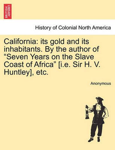 Cover image for California: Its Gold and Its Inhabitants. by the Author of  Seven Years on the Slave Coast of Africa  [I.E. Sir H. V. Huntley], Etc.