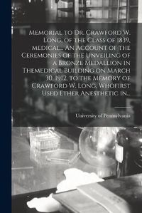 Cover image for Memorial to Dr. Crawford W. Long, of the Class of 1839, Medical... An Account of the Ceremonies of the Unveiling of a Bronze Medallion in Themedical Building on March 30, 1912, to the Memory of Crawford W. Long, Whofirst Used Ether Anesthetic In...