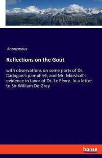 Cover image for Reflections on the Gout: with observations on some parts of Dr. Cadogan's pamphlet, and Mr. Marshall's evidence in favor of Dr. Le Fevre. In a letter to Sir William De Grey