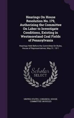 Cover image for Hearings on House Resolution No. 179, Authorizing the Committee on Labor to Investigate Conditions, Existing in Westmoreland Coal Fields of Pennsylvania: Hearings Held Before the Committee on Rules, House of Representatives, May 31, 1911