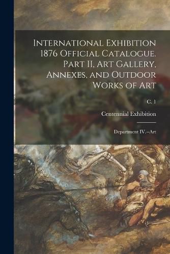 Cover image for International Exhibition 1876 Official Catalogue. Part II, Art Gallery, Annexes, and Outdoor Works of Art: Department IV.--Art; c. 1