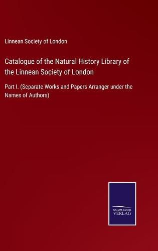 Cover image for Catalogue of the Natural History Library of the Linnean Society of London: Part I. (Separate Works and Papers Arranger under the Names of Authors)