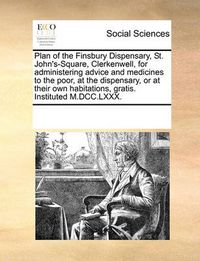 Cover image for Plan of the Finsbury Dispensary, St. John's-Square, Clerkenwell, for Administering Advice and Medicines to the Poor, at the Dispensary, or at Their Own Habitations, Gratis. Instituted M.DCC.LXXX.