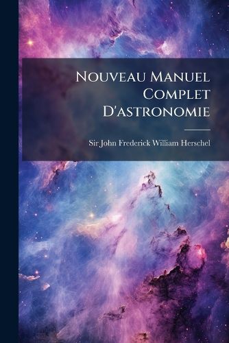 Cover image for Nouveau Manuel Complet D'Astronomie: Ou, Trait L Mentaire de Cette Science de Sir John F. W. Herschel ... Ouvrage Orn de Planches...