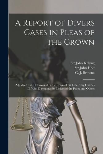 A Report of Divers Cases in Pleas of the Crown: Adjudged and Determined in the Reign of the Late King Charles II. With Directions for Justices of the Peace and Others