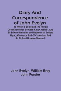 Cover image for Diary And Correspondence Of John Evelyn: To Which Is Subjoined The Private Correspondence Between King Charles I. And Sir Edward Nicholas, And Between Sir Edward Hyde, Afterwards Earl Of Clarendon, And Sir Richard Browne (Volume I)