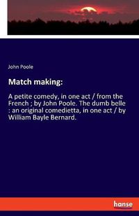 Cover image for Match making: A petite comedy, in one act / from the French; by John Poole. The dumb belle: an original comedietta, in one act / by William Bayle Bernard.