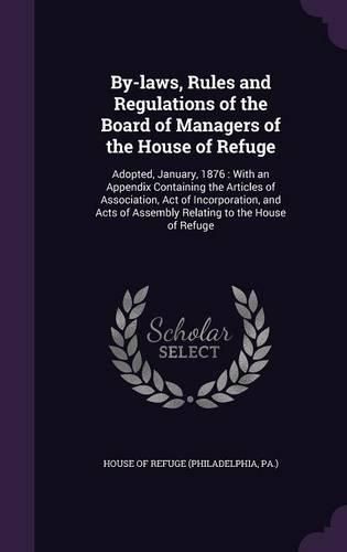 Cover image for By-Laws, Rules and Regulations of the Board of Managers of the House of Refuge: Adopted, January, 1876: With an Appendix Containing the Articles of Association, Act of Incorporation, and Acts of Assembly Relating to the House of Refuge