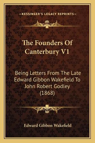 The Founders of Canterbury V1: Being Letters from the Late Edward Gibbon Wakefield to John Robert Godley (1868)