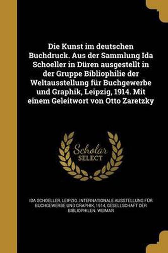 Cover image for Die Kunst Im Deutschen Buchdruck. Aus Der Sammlung Ida Schoeller in Duren Ausgestellt in Der Gruppe Bibliophilie Der Weltausstellung Fur Buchgewerbe Und Graphik, Leipzig, 1914. Mit Einem Geleitwort Von Otto Zaretzky