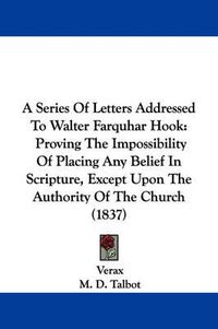 Cover image for A Series Of Letters Addressed To Walter Farquhar Hook: Proving The Impossibility Of Placing Any Belief In Scripture, Except Upon The Authority Of The Church (1837)