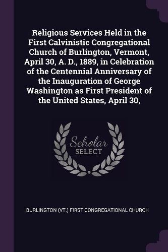 Cover image for Religious Services Held in the First Calvinistic Congregational Church of Burlington, Vermont, April 30, A. D., 1889, in Celebration of the Centennial Anniversary of the Inauguration of George Washington as First President of the United States, April 30,
