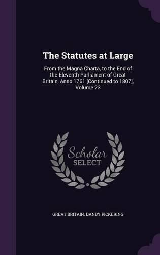 Cover image for The Statutes at Large: From the Magna Charta, to the End of the Eleventh Parliament of Great Britain, Anno 1761 [Continued to 1807], Volume 23