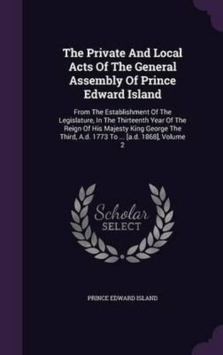 Cover image for The Private and Local Acts of the General Assembly of Prince Edward Island: From the Establishment of the Legislature, in the Thirteenth Year of the Reign of His Majesty King George the Third, A.D. 1773 to ... [A.D. 1868], Volume 2