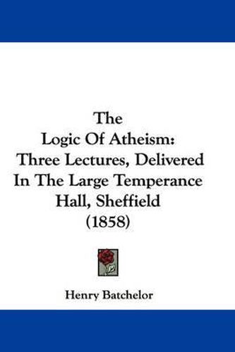 Cover image for The Logic of Atheism: Three Lectures, Delivered in the Large Temperance Hall, Sheffield (1858)