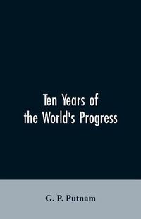 Cover image for Ten years of the world's progress: being a supplement to the work of that title: embracing a comprehensive record of facts in the annals of nations and progress of the arts from 1850 to 1861. With some corrections and additions to the former pages