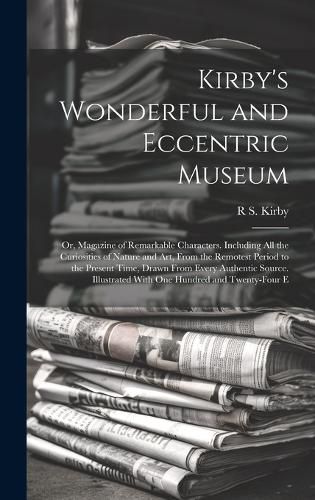 Cover image for Kirby's Wonderful and Eccentric Museum; Or, Magazine of Remarkable Characters. Including All the Curiosities of Nature and Art, From the Remotest Period to the Present Time, Drawn From Every Authentic Source. Illustrated With One Hundred and Twenty-Four E