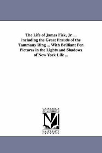 Cover image for The Life of James Fisk, Jr. ... Including the Great Frauds of the Tammany Ring ... with Brilliant Pen Pictures in the Lights and Shadows of New York L