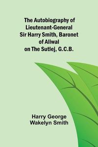 Cover image for The Autobiography of Lieutenant-General Sir Harry Smith, Baronet of Aliwal on the Sutlej, G.C.B.