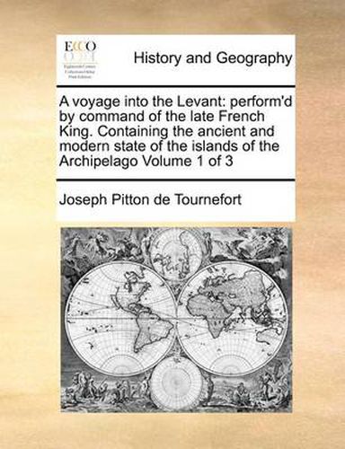 A Voyage Into the Levant: Perform'd by Command of the Late French King. Containing the Ancient and Modern State of the Islands of the Archipelago Volume 1 of 3