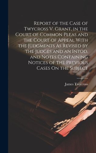 Cover image for Report of the Case of Twycross V. Grant, in the Court of Common Pleas and the Court of Appeal With the Judgments As Revised by the Judges and an Intod. and Notes Containing Notices of the Previous Cases On the Subject