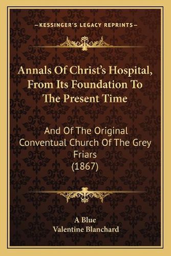 Cover image for Annals of Christ's Hospital, from Its Foundation to the Present Time: And of the Original Conventual Church of the Grey Friars (1867)