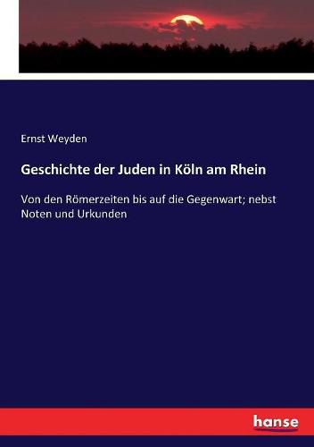 Geschichte der Juden in Koeln am Rhein: Von den Roemerzeiten bis auf die Gegenwart; nebst Noten und Urkunden