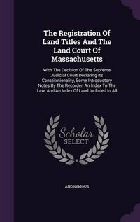 Cover image for The Registration of Land Titles and the Land Court of Massachusetts: With the Decision of the Supreme Judicial Court Declaring Its Constitutionality, Some Introductory Notes by the Recorder, an Index to the Law, and an Index of Land Included in All