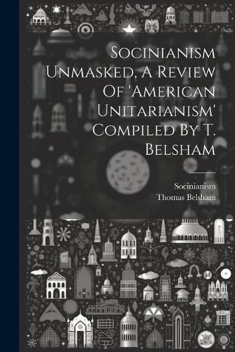 Socinianism Unmasked, A Review Of 'american Unitarianism' Compiled By T. Belsham