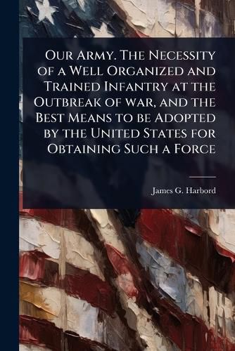 Cover image for Our Army. The Necessity of a Well Organized and Trained Infantry at the Outbreak of war, and the Best Means to be Adopted by the United States for Obtaining Such a Force