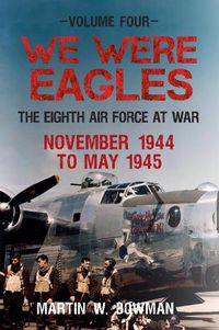 Cover image for We Were Eagles Volume Four: The Eighth Air Force at War November 1944 to May 1945