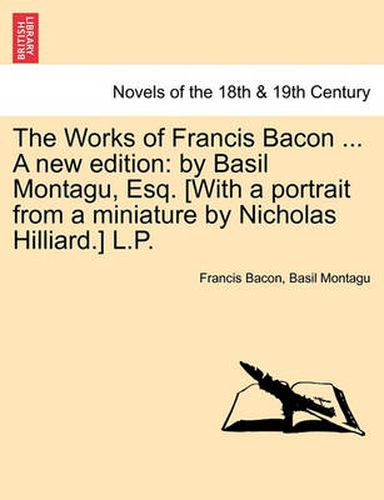 Cover image for The Works of Francis Bacon ... a New Edition: By Basil Montagu, Esq. [With a Portrait from a Miniature by Nicholas Hilliard.] L.P.