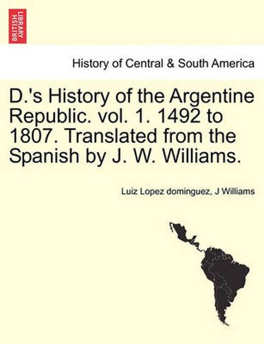 Cover image for D.'s History of the Argentine Republic. Vol. 1. 1492 to 1807. Translated from the Spanish by J. W. Williams.