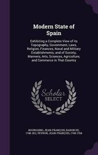 Cover image for Modern State of Spain: Exhibiting a Complete View of Its Topography, Government, Laws, Religion, Finances, Naval and Military Establishments; And of Society, Manners, Arts, Sciences, Agriculture, and Commerce in That Country