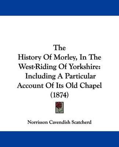 Cover image for The History Of Morley, In The West-Riding Of Yorkshire: Including A Particular Account Of Its Old Chapel (1874)