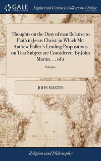 Cover image for Thoughts on the Duty of man Relative to Faith in Jesus Christ; in Which Mr. Andrew Fuller's Leading Propositions on That Subject are Considered. By John Martin. ... of 2; Volume 1