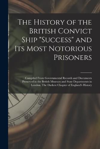 The History of the British Convict Ship Success and Its Most Notorious Prisoners: Compiled From Governmental Records and Documents Preserved in the British Museum and State Departments in London. The Darkest Chapter of England's History