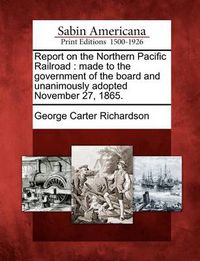 Cover image for Report on the Northern Pacific Railroad: Made to the Government of the Board and Unanimously Adopted November 27, 1865.