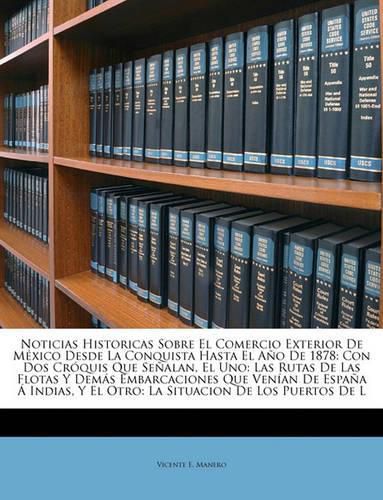 Cover image for Noticias Historicas Sobre El Comercio Exterior de Mxico Desde La Conquista Hasta El Ao de 1878: Con DOS Crquis Que Sealan, El Uno: Las Rutas de Las Flotas y Dems Embarcaciones Que Venan de Espaa Indias, y El Otro: La Situacion de Los Puer