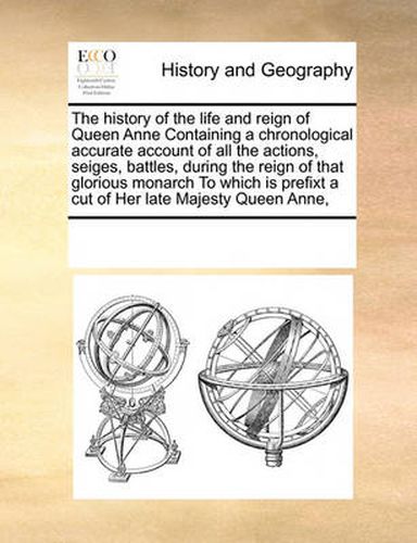 Cover image for The History of the Life and Reign of Queen Anne Containing a Chronological Accurate Account of All the Actions, Seiges, Battles, During the Reign of That Glorious Monarch to Which Is Prefixt a Cut of Her Late Majesty Queen Anne,